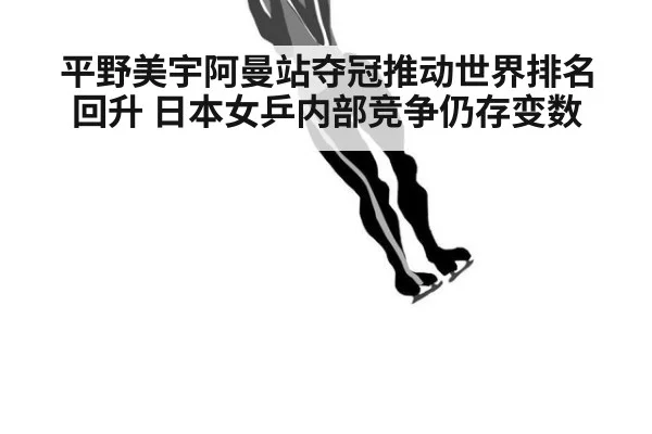 平野美宇阿曼站夺冠推动世界排名回升 日本女乒内部竞争仍存变数